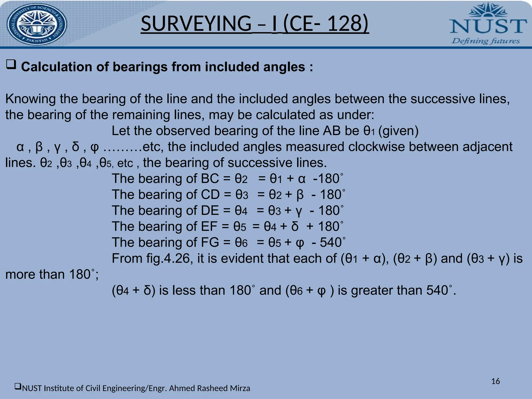 16
 Calculation of bearings from included angles :
Knowing the bearing of the line and the included angles between the successive lines,
the bearing of the remaining lines, may be calculated as under:
Let the observed bearing of the line AB be θ1 (given)
α , β , γ , δ , φ ………etc, the included angles measured clockwise between adjacent
lines. θ2 ,θ3 ,θ4 ,θ5, etc , the bearing of successive lines.
The bearing of BC = θ2 = θ1 + α -180˚
The bearing of CD = θ3 = θ2 + β - 180˚
The bearing of DE = θ4 = θ3 + γ - 180˚
The bearing of EF = θ5 = θ4 + δ + 180˚
The bearing of FG = θ6 = θ5 + φ - 540˚
From fig.4.26, it is evident that each of (θ1 + α), (θ2 + β) and (θ3 + γ) is
more than 180˚;
(θ4 + δ) is less than 180˚ and (θ6 + φ ) is greater than 540˚.
SURVEYING – I (CE- 128)
NUST Institute of Civil Engineering/Engr. Ahmed Rasheed Mirza
 