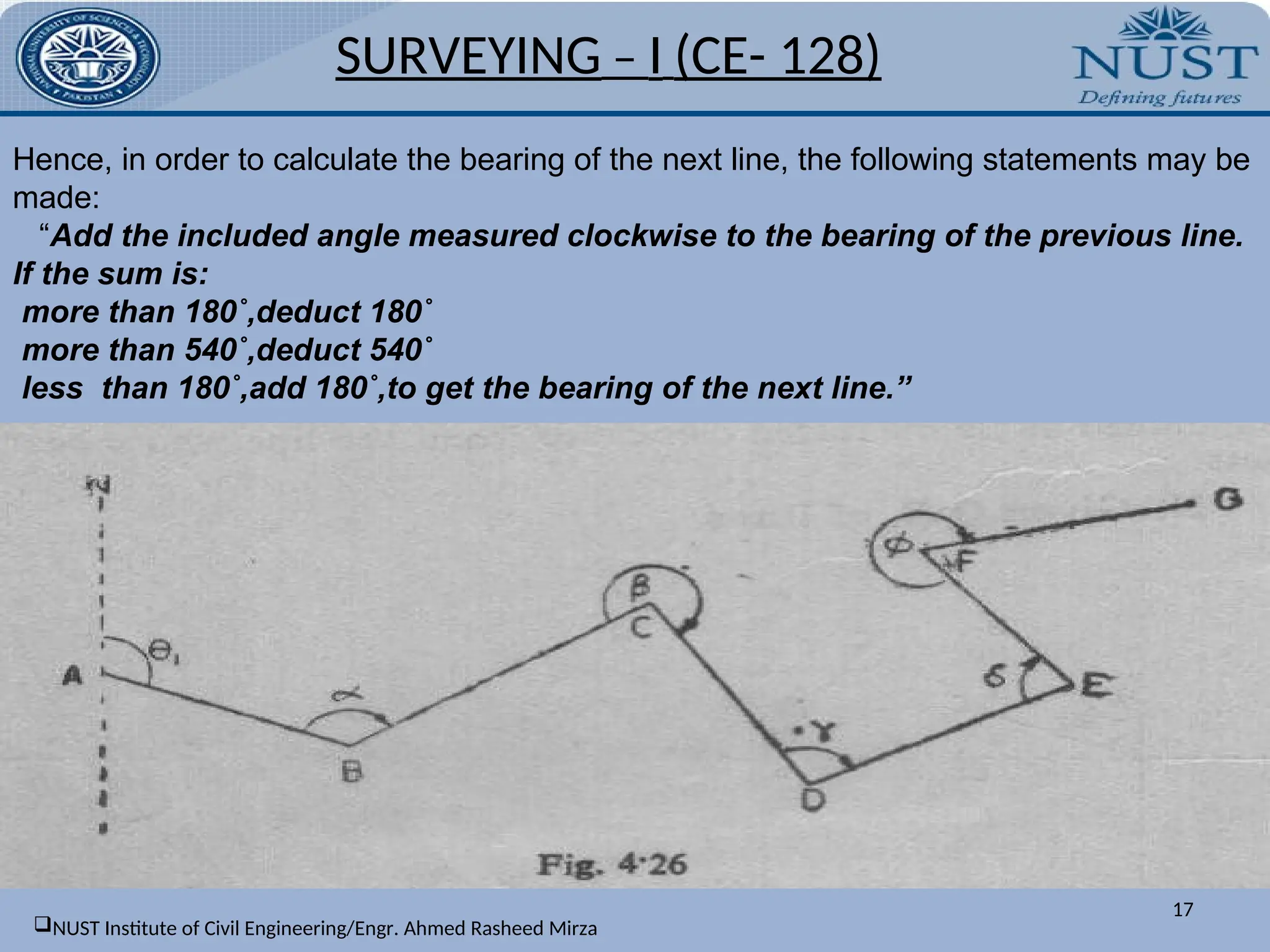 Hence, in order to calculate the bearing of the next line, the following statements may be
made:
“Add the included angle measured clockwise to the bearing of the previous line.
If the sum is:
more than 180˚,deduct 180˚
more than 540˚,deduct 540˚
less than 180˚,add 180˚,to get the bearing of the next line.”
SURVEYING – I (CE- 128)
17
NUST Institute of Civil Engineering/Engr. Ahmed Rasheed Mirza
 