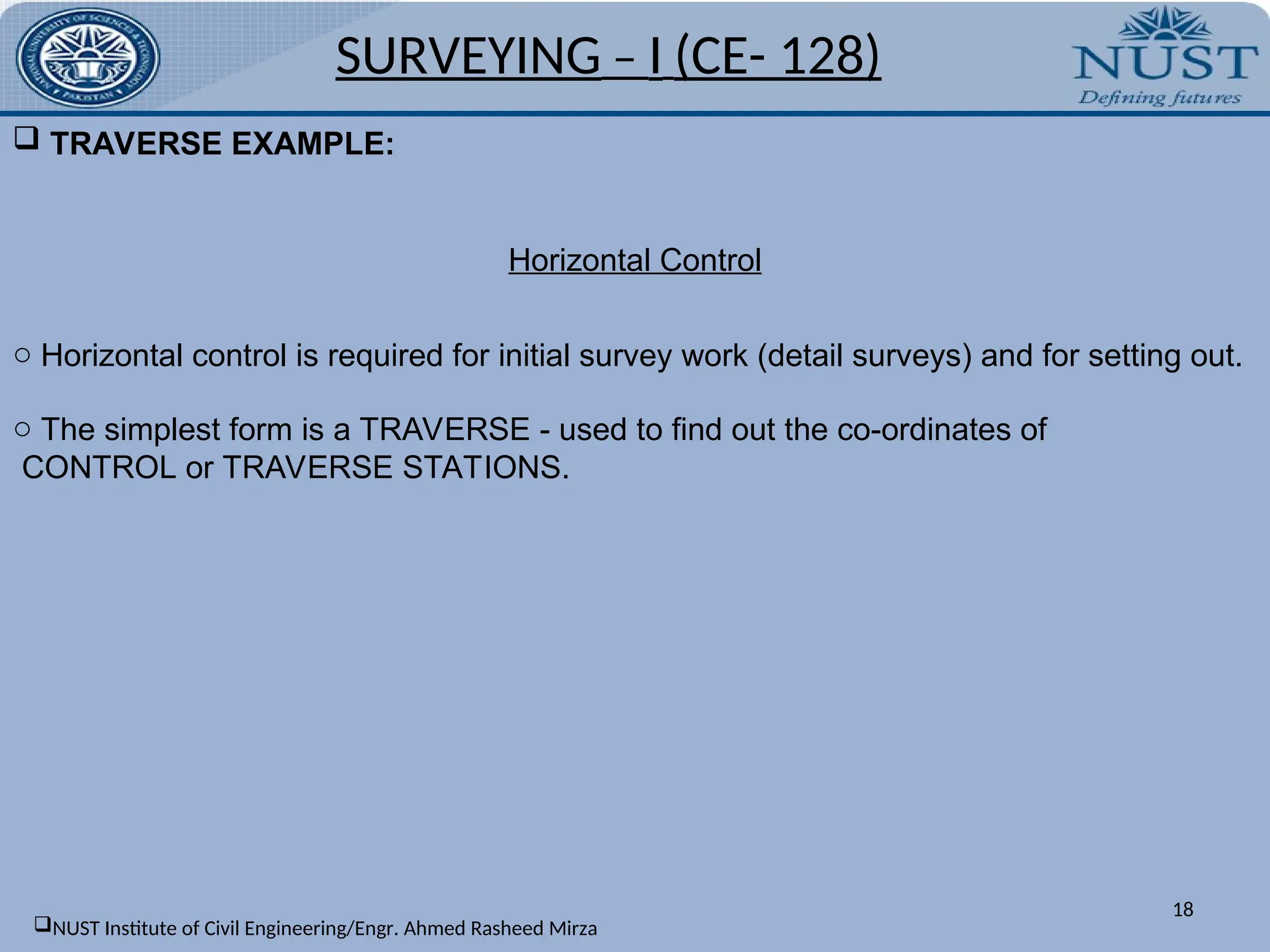  TRAVERSE EXAMPLE:
SURVEYING – I (CE- 128)
Horizontal Control
o Horizontal control is required for initial survey work (detail surveys) and for setting out.
o The simplest form is a TRAVERSE - used to find out the co-ordinates of
CONTROL or TRAVERSE STATIONS.
18
NUST Institute of Civil Engineering/Engr. Ahmed Rasheed Mirza
 