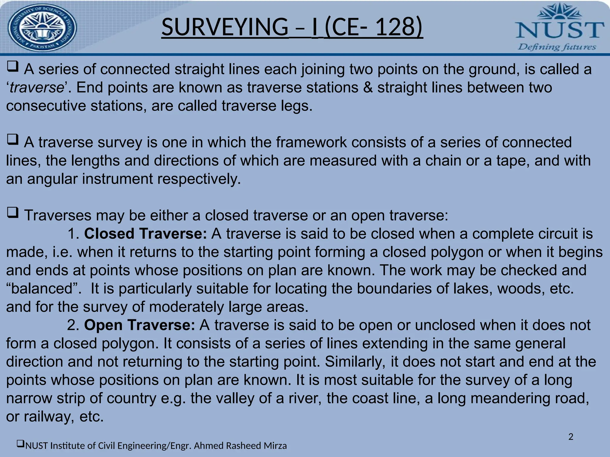 SURVEYING – I (CE- 128)
2
 A series of connected straight lines each joining two points on the ground, is called a
‘traverse’. End points are known as traverse stations & straight lines between two
consecutive stations, are called traverse legs.
 A traverse survey is one in which the framework consists of a series of connected
lines, the lengths and directions of which are measured with a chain or a tape, and with
an angular instrument respectively.
 Traverses may be either a closed traverse or an open traverse:
1. Closed Traverse: A traverse is said to be closed when a complete circuit is
made, i.e. when it returns to the starting point forming a closed polygon or when it begins
and ends at points whose positions on plan are known. The work may be checked and
“balanced”. It is particularly suitable for locating the boundaries of lakes, woods, etc.
and for the survey of moderately large areas.
2. Open Traverse: A traverse is said to be open or unclosed when it does not
form a closed polygon. It consists of a series of lines extending in the same general
direction and not returning to the starting point. Similarly, it does not start and end at the
points whose positions on plan are known. It is most suitable for the survey of a long
narrow strip of country e.g. the valley of a river, the coast line, a long meandering road,
or railway, etc.
NUST Institute of Civil Engineering/Engr. Ahmed Rasheed Mirza
 