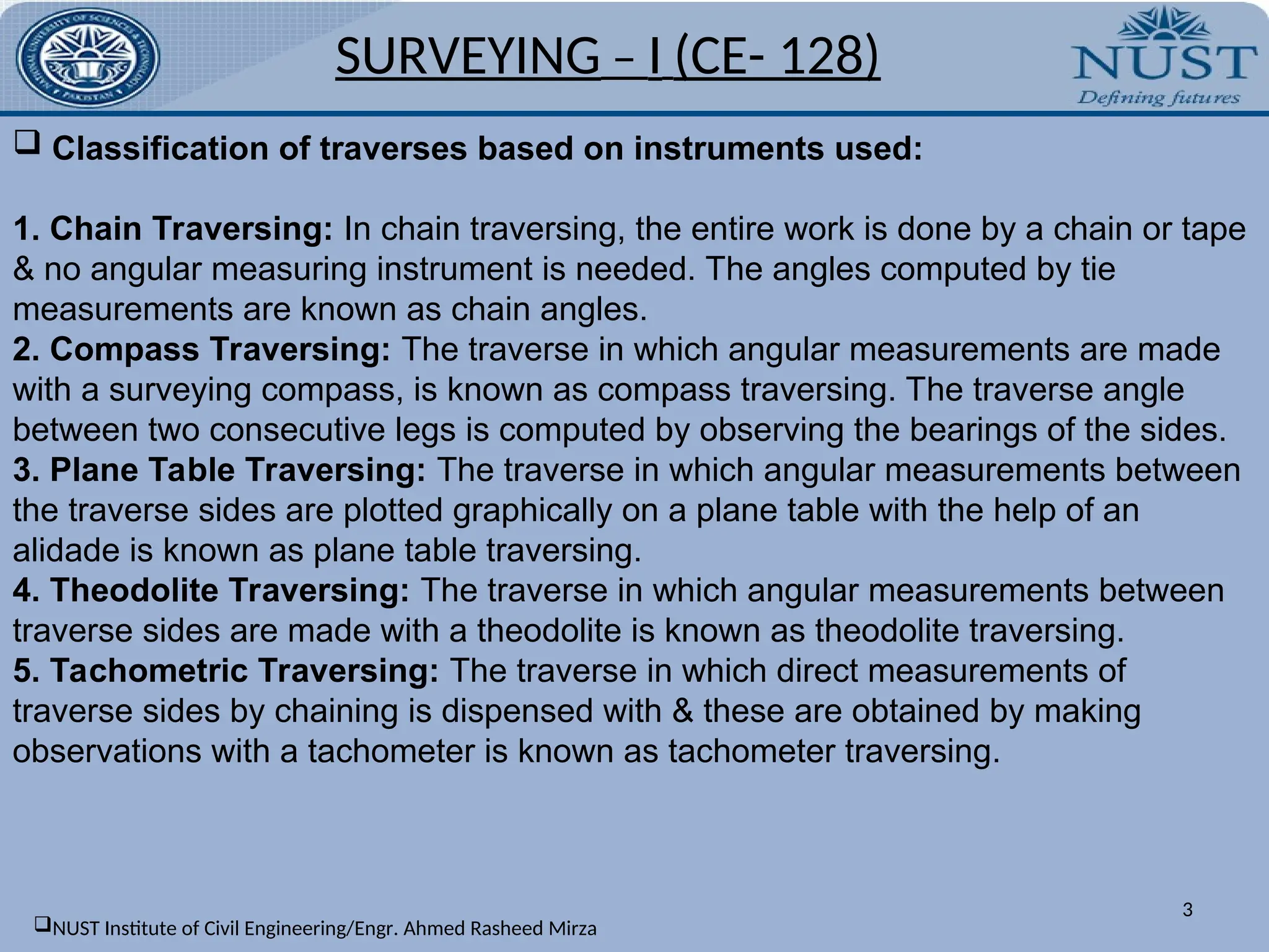 SURVEYING – I (CE- 128)
3
 Classification of traverses based on instruments used:
1. Chain Traversing: In chain traversing, the entire work is done by a chain or tape
& no angular measuring instrument is needed. The angles computed by tie
measurements are known as chain angles.
2. Compass Traversing: The traverse in which angular measurements are made
with a surveying compass, is known as compass traversing. The traverse angle
between two consecutive legs is computed by observing the bearings of the sides.
3. Plane Table Traversing: The traverse in which angular measurements between
the traverse sides are plotted graphically on a plane table with the help of an
alidade is known as plane table traversing.
4. Theodolite Traversing: The traverse in which angular measurements between
traverse sides are made with a theodolite is known as theodolite traversing.
5. Tachometric Traversing: The traverse in which direct measurements of
traverse sides by chaining is dispensed with & these are obtained by making
observations with a tachometer is known as tachometer traversing.
NUST Institute of Civil Engineering/Engr. Ahmed Rasheed Mirza
 