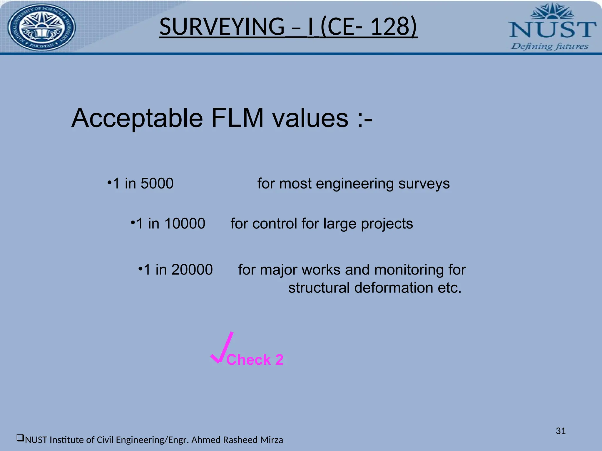 Acceptable FLM values :-
•1 in 5000 for most engineering surveys
•1 in 10000 for control for large projects
•1 in 20000 for major works and monitoring for
structural deformation etc.
Check 2
SURVEYING – I (CE- 128)
31
NUST Institute of Civil Engineering/Engr. Ahmed Rasheed Mirza
 