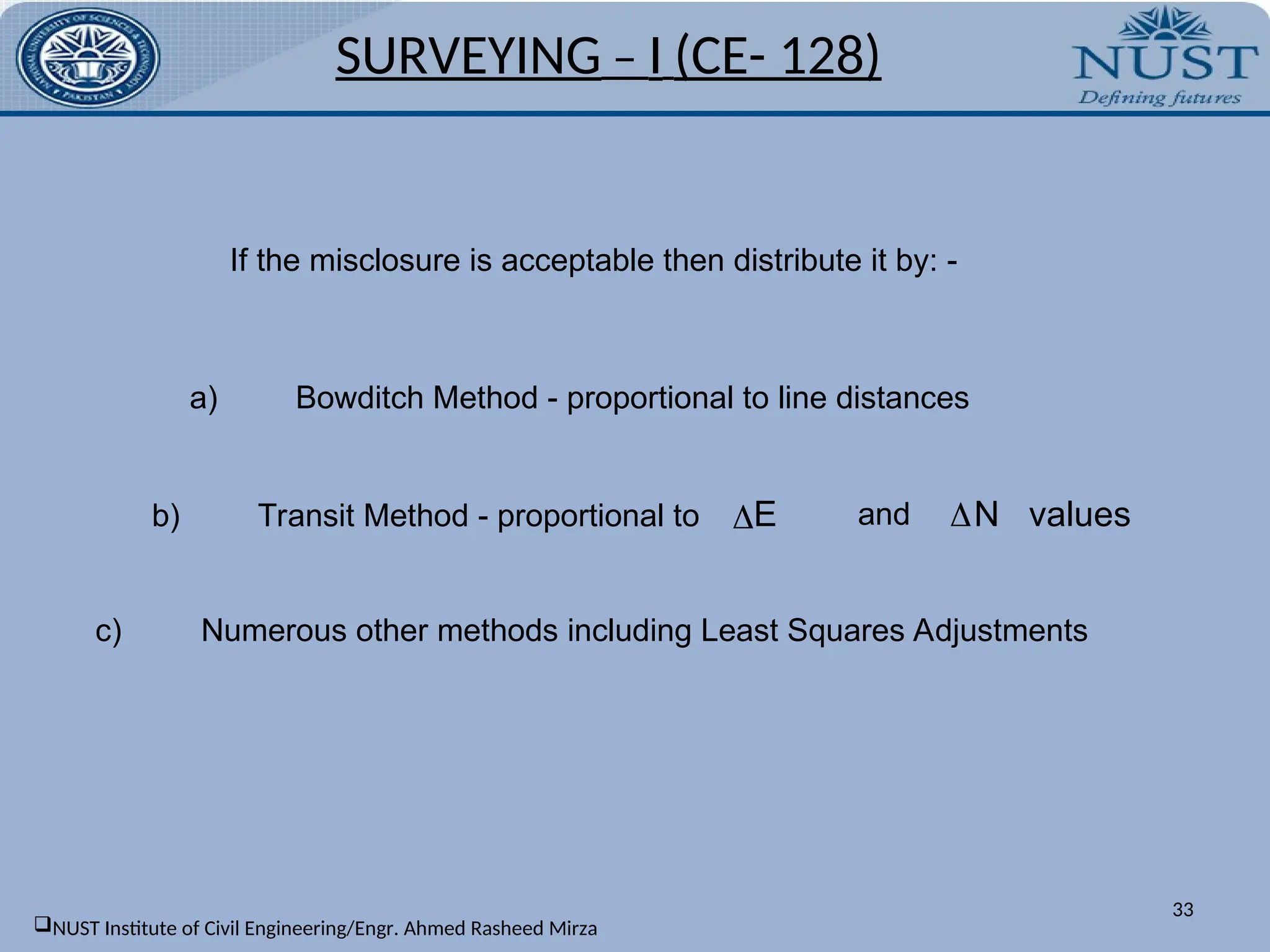 If the misclosure is acceptable then distribute it by: -
a) Bowditch Method - proportional to line distances
b) Transit Method - proportional to N values
E and
c) Numerous other methods including Least Squares Adjustments
SURVEYING – I (CE- 128)
33
NUST Institute of Civil Engineering/Engr. Ahmed Rasheed Mirza
 