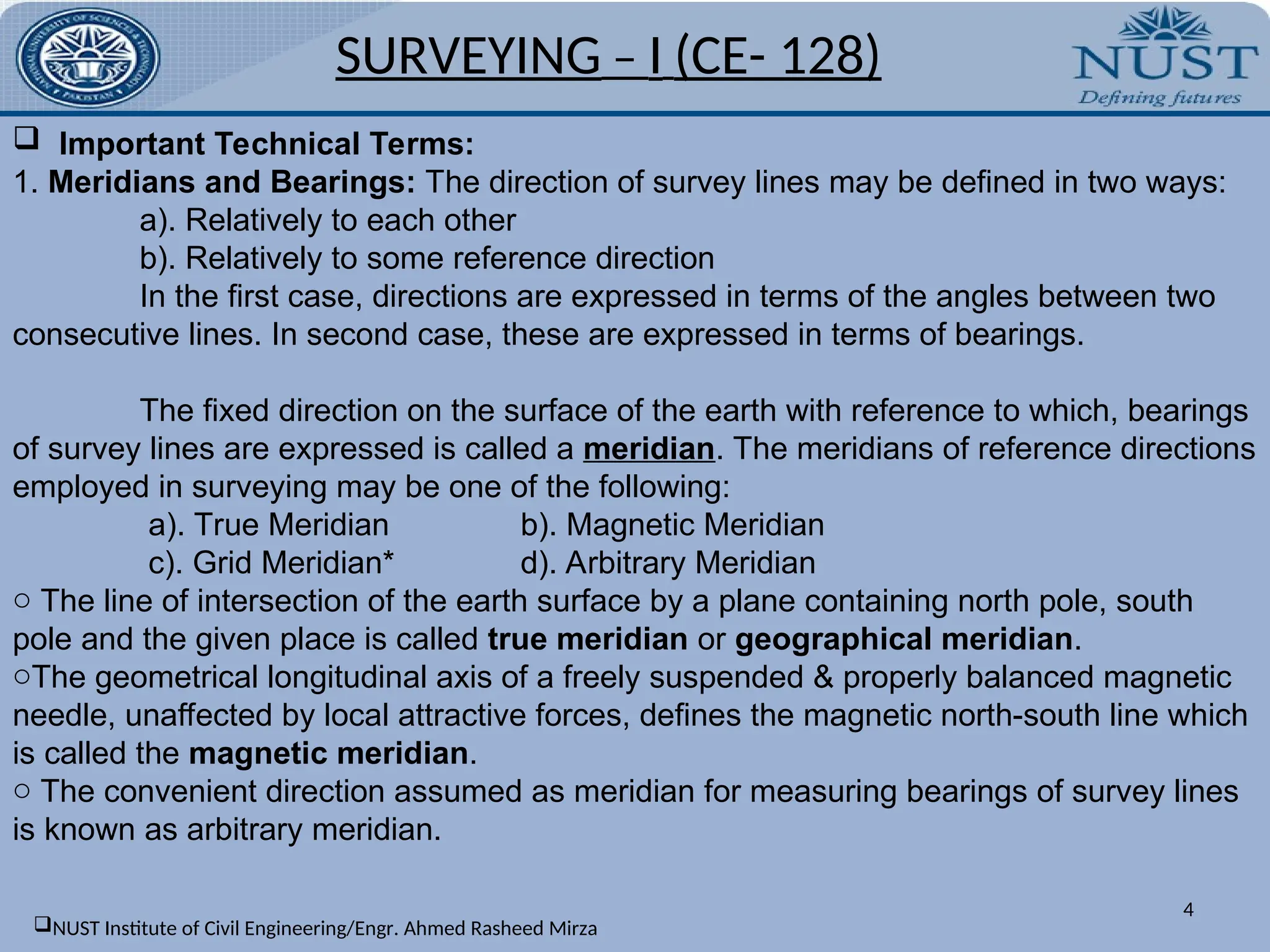 SURVEYING – I (CE- 128)
4
 Important Technical Terms:
1. Meridians and Bearings: The direction of survey lines may be defined in two ways:
a). Relatively to each other
b). Relatively to some reference direction
In the first case, directions are expressed in terms of the angles between two
consecutive lines. In second case, these are expressed in terms of bearings.
The fixed direction on the surface of the earth with reference to which, bearings
of survey lines are expressed is called a meridian. The meridians of reference directions
employed in surveying may be one of the following:
a). True Meridian b). Magnetic Meridian
c). Grid Meridian* d). Arbitrary Meridian
o The line of intersection of the earth surface by a plane containing north pole, south
pole and the given place is called true meridian or geographical meridian.
oThe geometrical longitudinal axis of a freely suspended & properly balanced magnetic
needle, unaffected by local attractive forces, defines the magnetic north-south line which
is called the magnetic meridian.
o The convenient direction assumed as meridian for measuring bearings of survey lines
is known as arbitrary meridian.
NUST Institute of Civil Engineering/Engr. Ahmed Rasheed Mirza
 