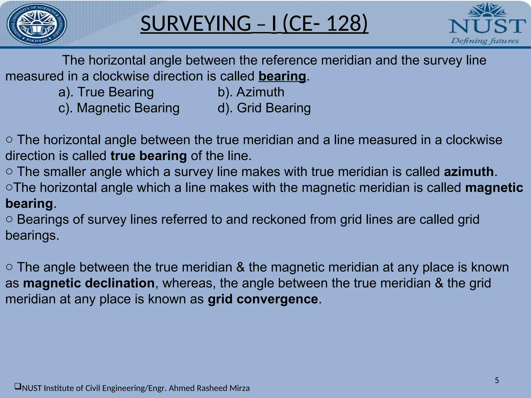SURVEYING – I (CE- 128)
5
The horizontal angle between the reference meridian and the survey line
measured in a clockwise direction is called bearing.
a). True Bearing b). Azimuth
c). Magnetic Bearing d). Grid Bearing
o The horizontal angle between the true meridian and a line measured in a clockwise
direction is called true bearing of the line.
o The smaller angle which a survey line makes with true meridian is called azimuth.
oThe horizontal angle which a line makes with the magnetic meridian is called magnetic
bearing.
o Bearings of survey lines referred to and reckoned from grid lines are called grid
bearings.
o The angle between the true meridian & the magnetic meridian at any place is known
as magnetic declination, whereas, the angle between the true meridian & the grid
meridian at any place is known as grid convergence.
NUST Institute of Civil Engineering/Engr. Ahmed Rasheed Mirza
 