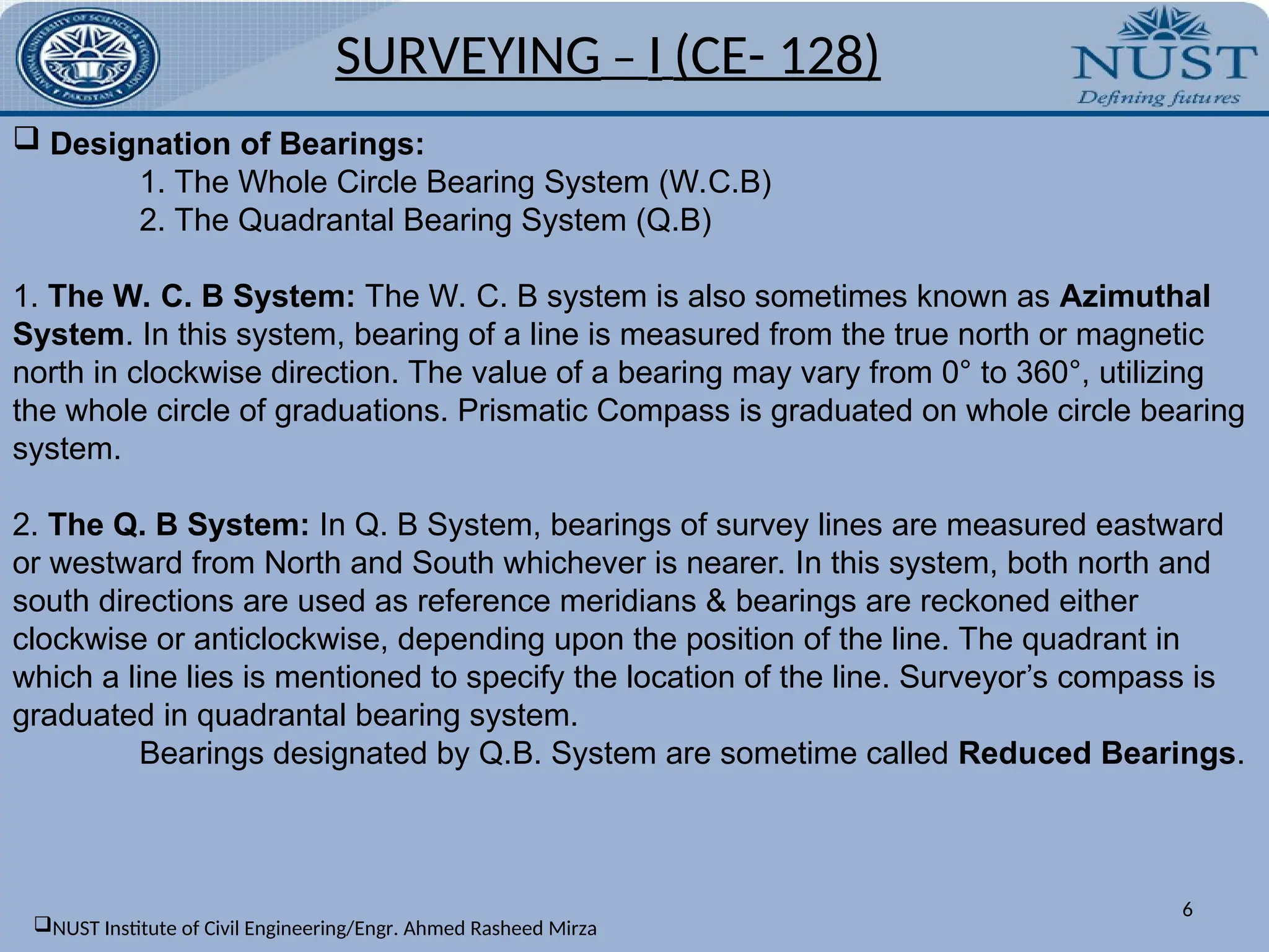 SURVEYING – I (CE- 128)
6
 Designation of Bearings:
1. The Whole Circle Bearing System (W.C.B)
2. The Quadrantal Bearing System (Q.B)
1. The W. C. B System: The W. C. B system is also sometimes known as Azimuthal
System. In this system, bearing of a line is measured from the true north or magnetic
north in clockwise direction. The value of a bearing may vary from 0° to 360°, utilizing
the whole circle of graduations. Prismatic Compass is graduated on whole circle bearing
system.
2. The Q. B System: In Q. B System, bearings of survey lines are measured eastward
or westward from North and South whichever is nearer. In this system, both north and
south directions are used as reference meridians & bearings are reckoned either
clockwise or anticlockwise, depending upon the position of the line. The quadrant in
which a line lies is mentioned to specify the location of the line. Surveyor’s compass is
graduated in quadrantal bearing system.
Bearings designated by Q.B. System are sometime called Reduced Bearings.
NUST Institute of Civil Engineering/Engr. Ahmed Rasheed Mirza
 