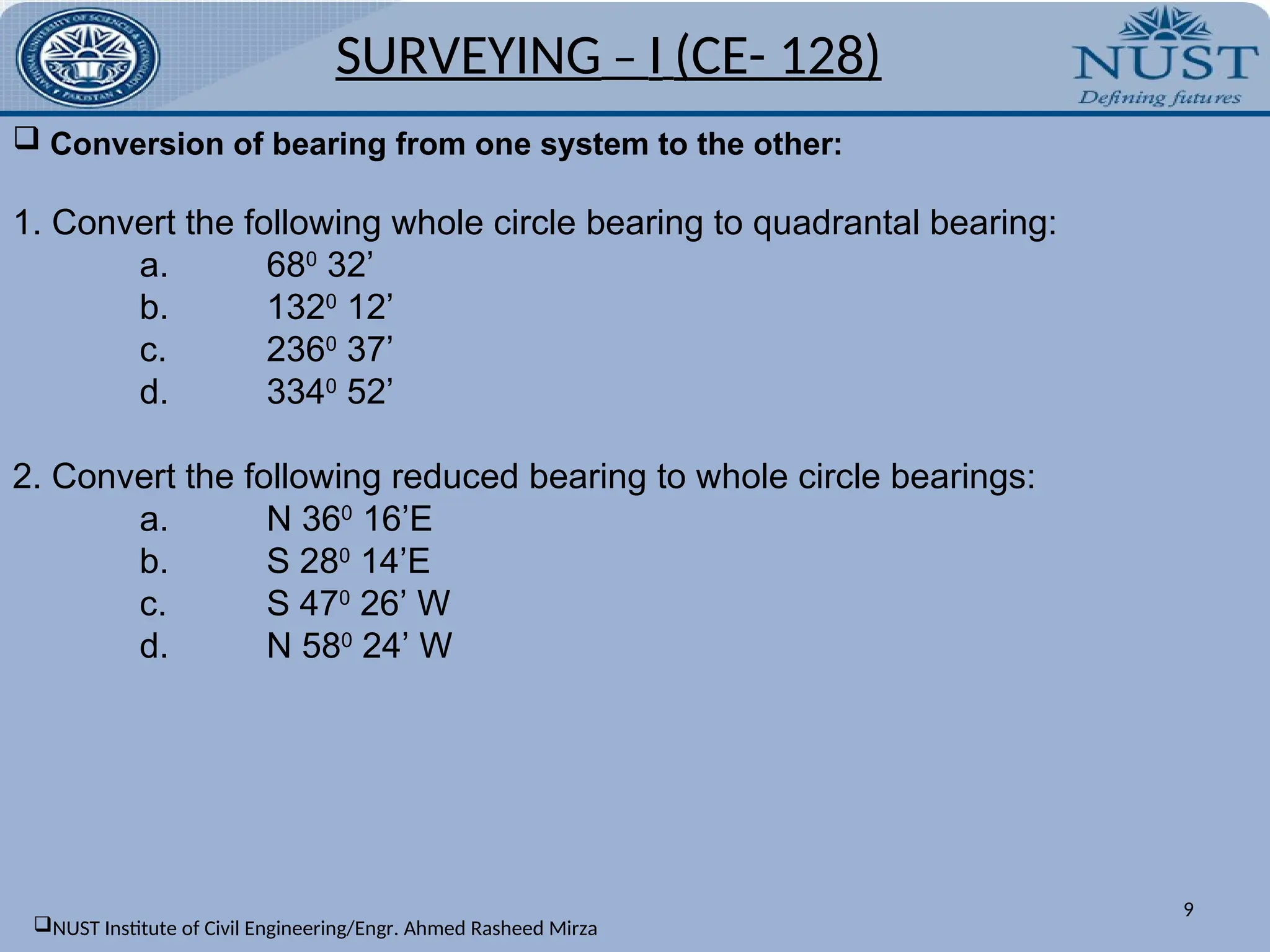 SURVEYING – I (CE- 128)
9
 Conversion of bearing from one system to the other:
1. Convert the following whole circle bearing to quadrantal bearing:
a. 680
32’
b. 1320
12’
c. 2360
37’
d. 3340
52’
2. Convert the following reduced bearing to whole circle bearings:
a. N 360
16’E
b. S 280
14’E
c. S 470
26’ W
d. N 580
24’ W
NUST Institute of Civil Engineering/Engr. Ahmed Rasheed Mirza
 