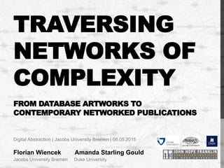 TRAVERSING
NETWORKS OF
COMPLEXITY
FROM DATABASE ARTWORKS TO
CONTEMPORARY NETWORKED PUBLICATIONS
Digital Abstraction | Jacobs University Bremen | 08.05.2015
Florian Wiencek Amanda Starling Gould
Jacobs University Bremen Duke University
 