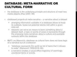 DATABASE: META-NARRATIVE OR
CULTURAL FORM
•  the database is the underlying principle and structure of most new
media obje...