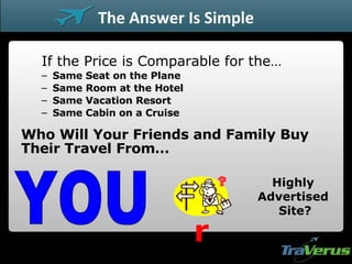 If the Price is Comparable for the… Same Seat on the Plane Same Room at the Hotel Same Vacation Resort Same Cabin on a Cruise Who Will Your Friends and Family Buy Their Travel From… Highly Advertised Site? YOU Or The Answer Is Simple 