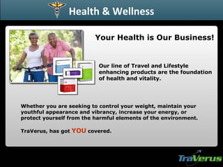Whether you are seeking to control your weight, maintain your youthful appearance and vibrancy, increase your energy, or protect yourself from the harmful elements of the environment. TraVerus, has got  YOU  covered. Your Health is Our Business! Health & Wellness Our line of Travel and Lifestyle enhancing products are the foundation of health and vitality. 