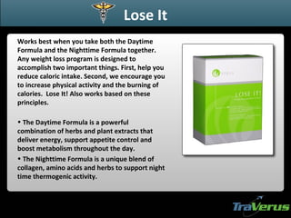 Lose It Works best when you take both the Daytime Formula and the Nighttime Formula together. Any weight loss program is designed to accomplish two important things. First, help you reduce caloric intake. Second, we encourage you to increase physical activity and the burning of calories.  Lose It! Also works based on these principles.   The Daytime Formula is a powerful combination of herbs and plant extracts that deliver energy, support appetite control and boost metabolism throughout the day. The Nighttime Formula is a unique blend of collagen, amino acids and herbs to support night time thermogenic activity. 
