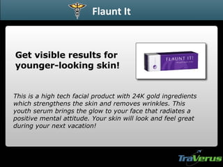 Get visible results for younger-looking skin! Flaunt It This is a high tech facial product with 24K gold ingredients which strengthens the skin and removes wrinkles. This youth serum brings the glow to your face that radiates a positive mental attitude. Your skin will look and feel great during your next vacation!   