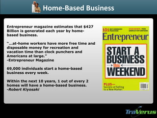 Entrepreneur magazine estimates that $427 Billion is generated each year by home-based business. “… at-home workers have more free time and disposable money for recreation and vacation time than clock punchers and Americans at large.” -Entrepreneur Magazine 69,000 individuals start a home-based business every week. Within the next 10 years, 1 out of every 2 homes will have a home-based business. - Robert Kiyosaki Home-Based Business 
