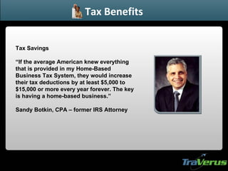 Tax Savings “ If the average American knew everything that is provided in my Home-Based Business Tax System, they would increase their tax deductions by at least $5,000 to $15,000 or more every year forever. The key is having a home-based business.” Sandy Botkin, CPA – former IRS Attorney Tax Benefits 