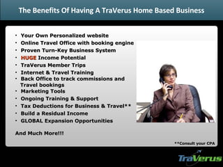 Your Own Personalized website Online Travel Office with booking engine Proven Turn-Key Business System HUGE  Income Potential TraVerus Member Trips Internet & Travel Training Back Office to track commissions and  Travel bookings Marketing Tools Ongoing Training & Support Tax Deductions for Business & Travel** Build a Residual Income  GLOBAL Expansion Opportunities And Much More!!! **Consult your CPA The Benefits Of Having A TraVerus Home Based Business 