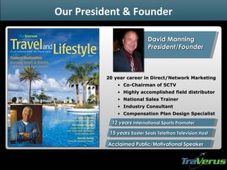 David Manning  President/Founder Acclaimed Public/Motivational Speaker 20 year career in Direct/Network Marketing  Co-Chairman of 5CTV Highly accomplished field distributor  National Sales Trainer Industry Consultant Compensation Plan Design Specialist 12 years  International Sports Promoter 15 years  Easter Seals Telethon Television Host Our President & Founder 