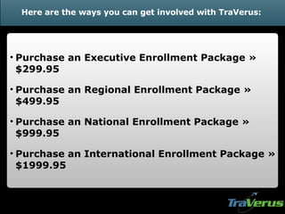 Here are the ways you can get involved with TraVerus: Purchase   an Executive Enrollment Package » $299.95 Purchase   an Regional Enrollment Package » $499.95 Purchase an National Enrollment Package » $999.95 Purchase an International Enrollment Package » $1999.95 