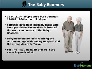 76 MILLION people were born between 1946 & 1964 in the U.S. alone. Fortunes have been made by those who have positioned themselves in front of the wants and needs of the Baby Boomers. Baby Boomers are now reaching the retirement age with money to spend and the strong desire to Travel.  For The first time EVER they’re in the same Buyers Market. The Baby Boomers 