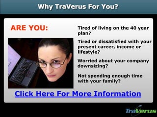 Why TraVerus For You?


ARE YOU:       Tired of living on the 40 year
               plan?
               Tired or dissatisfied with your
               present career, income or
               lifestyle?

               Worried about your company
               downsizing?

               Not spending enough time
               with your family?


Click Here For More Information
 