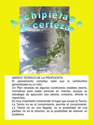 Archipiélago de certezas MARCO TEÓRICO DE LA PROPUESTA: El pensamiento complejo sabe que la certidumbre generalizada es un mito. Un Plan necesita de algunas condiciones estables (teoría, normativa) para poder ponerse en marcha, aunque su estrategia de ejecución sea abierta, evolutiva, afronte lo imprevisto. Es muy importante comprender el lugar que ocupa la Teoría. La Teoría no es el conocimiento, permite el conocimiento. La Teoría no es una llegada, es la posibilidad de una partida; no es la solución, es la posibilidad de resolver un problema.  