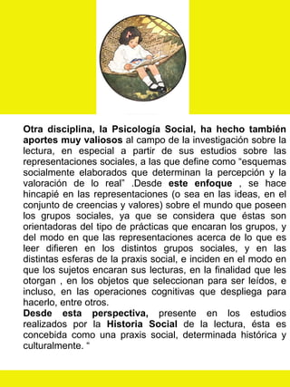 Otra disciplina, la Psicología Social, ha hecho también aportes muy valiosos  al campo de la investigación sobre la lectura, en especial a partir de sus estudios sobre las representaciones sociales, a las que define como “esquemas socialmente elaborados que determinan la percepción y la valoración de lo real” .Desde  este enfoque  , se hace hincapié en las representaciones (o sea en las ideas, en el conjunto de creencias y valores) sobre el mundo que poseen los grupos sociales, ya que se considera que éstas son orientadoras del tipo de prácticas que encaran los grupos, y del modo en que las representaciones acerca de lo que es leer difieren en los distintos grupos sociales, y en las distintas esferas de la praxis social, e inciden en el modo en que los sujetos encaran sus lecturas, en la finalidad que les otorgan , en los objetos que seleccionan para ser leídos, e incluso, en las operaciones cognitivas que despliega para hacerlo, entre otros. Desde esta perspectiva,  presente en los estudios realizados por la  Historia   Social  de la lectura, ésta es concebida como una praxis social, determinada histórica y culturalmente. “ 