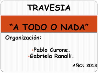 Organización:
•Pablo Curone.
•Gabriela Ranalli.
AÑO: 2013
TRAVESIA
“A TODO O NADA”
 