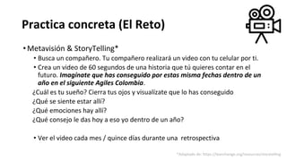 Practica concreta (El Reto)
•Metavisión & StoryTelling*
• Busca un compañero. Tu compañero realizará un video con tu celular por ti.
• Crea un video de 60 segundos de una historia que tú quieres contar en el
futuro. Imagínate que has conseguido por estas misma fechas dentro de un
año en el siguiente Agiles Colombia.
¿Cuál es tu sueño? Cierra tus ojos y visualízate que lo has conseguido
¿Qué se siente estar allí?
¿Qué emociones hay allí?
¿Qué consejo le das hoy a eso yo dentro de un año?
• Ver el video cada mes / quince días durante una retrospectiva
*Adaptado de: https://leanchange.org/resources/storytelling
 