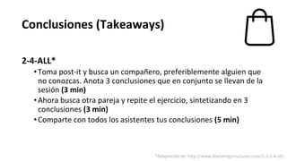 Conclusiones (Takeaways)
2-4-ALL*
•Toma post-it y busca un compañero, preferiblemente alguien que
no conozcas. Anota 3 conclusiones que en conjunto se llevan de la
sesión (3 min)
•Ahora busca otra pareja y repite el ejercicio, sintetizando en 3
conclusiones (3 min)
•Comparte con todos los asistentes tus conclusiones (5 min)
*Adaptación de: http://www.liberatingstructures.com/1-1-2-4-all/
 