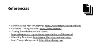 Referencias
• Scrum Alliance Path to Coaching: https://www.scrumalliance.org/labs
• Co-Active Training Institute: https://coactive.com/
• Training from the back of the rooms:
https://bowperson.com/training-from-the-back-of-the-room/
• Liberating Structures: http://www.liberatingstructures.com/
• Lean Change Management: https://leanchange.org/
 