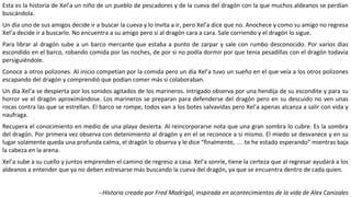 Esta es la historia de Xel’a un niño de un pueblo de pescadores y de la cueva del dragón con la que muchos aldeanos se perdían
buscándola.
Un día uno de sus amigos decide ir a buscar la cueva y lo invita a ir, pero Xel’a dice que no. Anochece y como su amigo no regresa
Xel’a decide ir a buscarlo. No encuentra a su amigo pero sí al dragón cara a cara. Sale corriendo y el dragón lo sigue.
Para librar al dragón sube a un barco mercante que estaba a punto de zarpar y sale con rumbo desconocido. Por varios días
escondido en el barco, robando comida por las noches, de por si no podía dormir por que tenia pesadillas con el dragón todavía
persiguiéndole.
Conoce a otros polizones. Al inicio competían por la comida pero un día Xel’a tuvo un sueño en el que veía a los otros polizones
escapando del dragón y comprendió que podían comer más si colaboraban.
Un día Xel’a se despierta por los sonidos agitados de los marineros. Intrigado observa por una hendija de su escondite y para su
horror ve el dragón aproximándose. Los marineros se preparan para defenderse del dragón pero en su descuido no ven unas
rocas contra las que se estrellan. El barco se rompe, todos van a los botes salvavidas pero Xel’a apenas alcanza a salir con vida y
naufraga.
Recupera el conocimiento en medio de una playa desierta. Al reincorporarse nota que una gran sombra lo cubre. Es la sombra
del dragón. Por primera vez observa con detenimiento al dragón y en el se reconoce a si mismo. El miedo se desvanece y en su
lugar solamente queda una profunda calma, el dragón lo observa y le dice “finalmente, … te he estado esperando” mientras baja
la cabeza en la arena.
Xel’a sube a su cuello y juntos emprenden el camino de regreso a casa. Xel’a sonríe, tiene la certeza que al regresar ayudará a los
aldeanos a entender que ya no deben estresarse más buscando la cueva del dragón, ya que se encuentra dentro de cada quien.
--Historia creada por Fred Madrigal, inspirada en acontecimientos de la vida de Alex Canizales
 
