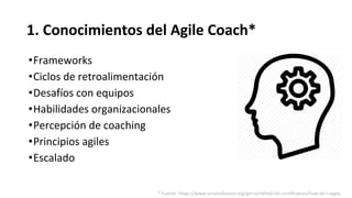 1. Conocimientos del Agile Coach*
•Frameworks
•Ciclos de retroalimentación
•Desafíos con equipos
•Habilidades organizacionales
•Percepción de coaching
•Principios agiles
•Escalado
* Fuente: https://www.scrumalliance.org/get-certified/cec-certification/how-do-i-apply
 