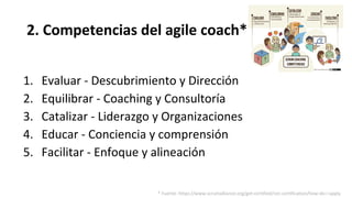 2. Competencias del agile coach*
1. Evaluar - Descubrimiento y Dirección
2. Equilibrar - Coaching y Consultoría
3. Catalizar - Liderazgo y Organizaciones
4. Educar - Conciencia y comprensión
5. Facilitar - Enfoque y alineación
* Fuente: https://www.scrumalliance.org/get-certified/cec-certification/how-do-i-apply
 