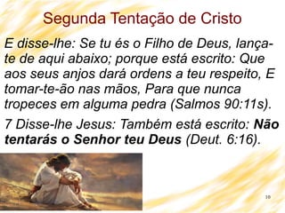 10
Segunda Tentação de Cristo
E disse-lhe: Se tu és o Filho de Deus, lança-
te de aqui abaixo; porque está escrito: Que
aos seus anjos dará ordens a teu respeito, E
tomar-te-ão nas mãos, Para que nunca
tropeces em alguma pedra (Salmos 90:11s).
7 Disse-lhe Jesus: Também está escrito: Não
tentarás o Senhor teu Deus (Deut. 6:16).
 