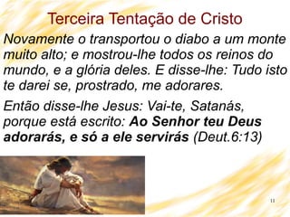 11
Terceira Tentação de Cristo
Novamente o transportou o diabo a um monte
muito alto; e mostrou-lhe todos os reinos do
mundo, e a glória deles. E disse-lhe: Tudo isto
te darei se, prostrado, me adorares.
Então disse-lhe Jesus: Vai-te, Satanás,
porque está escrito: Ao Senhor teu Deus
adorarás, e só a ele servirás (Deut.6:13)
 