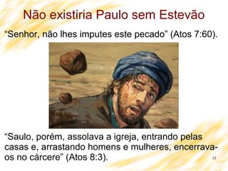 15
Não existiria Paulo sem Estevão
“Senhor, não lhes imputes este pecado” (Atos 7:60).
“Saulo, porém, assolava a igreja, entrando pelas
casas e, arrastando homens e mulheres, encerrava-
os no cárcere” (Atos 8:3).
 