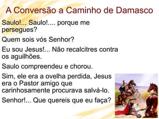 17
A Conversão a Caminho de Damasco
Saulo!... Saulo!.... porque me
persegues?
Quem sois vós Senhor?
Eu sou Jesus!... Não recalcitres contra
os aguilhões.
Saulo compreendeu e chorou.
Sim, ele era a ovelha perdida, Jesus
era o Pastor amigo que
carinhosamente procurava salvá-lo.
Senhor!... Que quereis que eu faça?
 