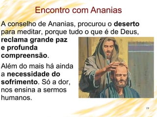 19
Encontro com Ananias
A conselho de Ananias, procurou o deserto
para meditar, porque tudo o que é de Deus,
reclama grande paz
e profunda
compreensão.
Além do mais há ainda
a necessidade do
sofrimento. Só a dor,
nos ensina a sermos
humanos.
 