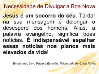 22
Necessidade de Divulgar a Boa Nova
Jesus é um socorro do céu. Tardar
na sua mensagem é delongar o
desespero dos homens. Alias, a
palavra evangelho, significa boas
notícias. É indispensável espalhar
essas notícias nos planos mais
elevados da vida!
Emmanuel, Livro Paulo e Estevão, Psicografia de Chico Xavier
 