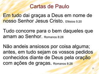 25
Cartas de Paulo
Em tudo dai graças a Deus em nome de
nosso Senhor Jesus Cristo. Efésios 5:20
Tudo concorre para o bem daqueles que
amam ao Senhor. Romanos 8:28
Não andeis ansiosos por coisa alguma;
antes, em tudo sejam os vossos pedidos
conhecidos diante de Deus pela oração
com ações de graças. Romanos 8:28
 