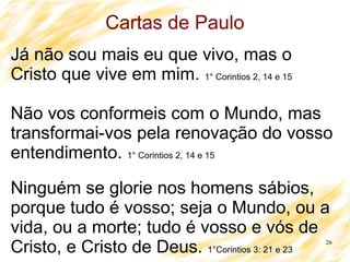 26
Cartas de Paulo
Já não sou mais eu que vivo, mas o
Cristo que vive em mim. 1° Corintios 2, 14 e 15
Não vos conformeis com o Mundo, mas
transformai-vos pela renovação do vosso
entendimento. 1° Corintios 2, 14 e 15
Ninguém se glorie nos homens sábios,
porque tudo é vosso; seja o Mundo, ou a
vida, ou a morte; tudo é vosso e vós de
Cristo, e Cristo de Deus. 1°Corintios 3: 21 e 23
 