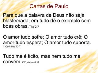 27
Cartas de Paulo
Para que a palavra de Deus não seja
blasfemada, em tudo dê o exemplo com
boas obras.Tito 2:7
O amor tudo sofre; O amor tudo crê; O
amor tudo espera; O amor tudo suporta.
1°Corintios 13:7
Tudo me é lícito, mas nem tudo me
convém 1°Corintios 6:12
 