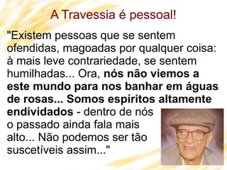 33
A Travessia é pessoal!
"Existem pessoas que se sentem
ofendidas, magoadas por qualquer coisa:
à mais leve contrariedade, se sentem
humilhadas... Ora, nós não viemos a
este mundo para nos banhar em águas
de rosas... Somos espíritos altamente
endividados - dentro de nós
o passado ainda fala mais
alto... Não podemos ser tão
suscetíveis assim..."
 