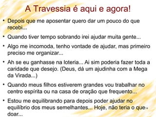 34

Depois que me aposentar quero dar um pouco do que
recebi...

Quando tiver tempo sobrando irei ajudar muita gente...

Algo me incomoda, tenho vontade de ajudar, mas primeiro
preciso me organizar...

Ah se eu ganhasse na loteria... Ai sim poderia fazer toda a
caridade que desejo. (Deus, dá um ajudinha com a Mega
da Virada...)

Quando meus filhos estiverem grandes vou trabalhar no
centro espírita ou na casa de oração que frequento...

Estou me equilibrando para depois poder ajudar no
equilíbrio dos meus semelhantes... Hoje, não teria o que
doar...
A Travessia é aqui e agora!
 