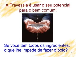 35
A Travessia é usar o seu potencial
para o bem comum!
Se você tem todos os ingredientes,
o que lhe impede de fazer o bolo?
 