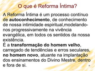 38
O que é Reforma Íntima?
A Reforma Íntima é um processo contínuo
de autoconhecimento, de conhecimento
de nossa intimidade espiritual,modelando-
nos progressivamente na vivência
evangélica, em todos os sentidos da nossa
existência.
É a transformação do homem velho,
carregado de tendências e erros seculares,
no homem novo, atuante na implantação
dos ensinamentos do Divino Mestre, dentro
e fora de si.
 