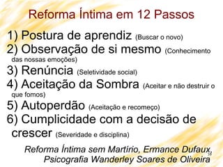 39
Reforma Íntima em 12 Passos
1) Postura de aprendiz (Buscar o novo)
2) Observação de si mesmo (Conhecimento
das nossas emoções)
3) Renúncia (Seletividade social)
4) Aceitação da Sombra (Aceitar e não destruir o
que fomos)
5) Autoperdão (Aceitação e recomeço)
6) Cumplicidade com a decisão de
crescer (Severidade e disciplina)
Reforma Íntima sem Martírio, Ermance Dufaux,
Psicografia Wanderley Soares de Oliveira
 
