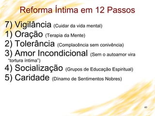40
Reforma Íntima em 12 Passos
7) Vigilância (Cuidar da vida mental)
1) Oração (Terapia da Mente)
2) Tolerância (Complacência sem conivência)
3) Amor Incondicional (Sem o autoamor vira
“tortura íntima”)
4) Socialização (Grupos de Educação Espiritual)
5) Caridade (Dínamo de Sentimentos Nobres)
 