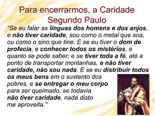 41
“Se eu falar as línguas dos homens e dos anjos,
e não tiver caridade, sou como o metal que soa,
ou como o sino que tine. E se eu tiver o dom de
profecia, e conhecer todos os mistérios, e
quanto se pode saber; e se tiver toda a fé, até a
ponto de transportar montanhas, e não tiver
caridade, não sou nada. E se eu distribuir todos
os meus bens em o sustento dos
pobres, e se entregar o meu corpo
para ser queimado, se todavia
não tiver caridade, nada disto
me aproveita."
Para encerrarmos, a Caridade
Segundo Paulo
 