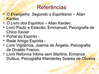 43
Referências

O Evangelho Segundo o Espiritismo – Allan
Kardec

O Livro dos Espíritos – Allan Kardec

Livro Paulo e Estevão, Emmanuel, Psicografia de
Chico Xavier

Portal do Espírito -

Rede Amigo Espírita -

Livro Vigilância, Joanna de Ângelis, Psicografia
de Divaldo Franco.

Livro Reforma Íntima sem Martírio, Ermance
Dufaux, Psicografia Wanderley Soares de Oliveira
 